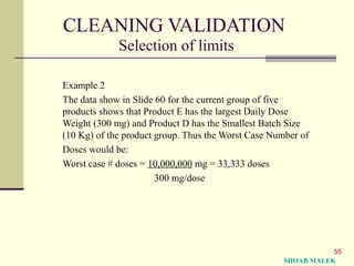 55
CLEANING VALIDATION
Selection of limits
Example 2
The data show in Slide 60 for the current group of five
products shows that Product E has the largest Daily Dose
Weight (300 mg) and Product D has the Smallest Batch Size
(10 Kg) of the product group. Thus the Worst Case Number of
Doses would be:
Worst case # doses = 10,000,000 mg = 33,333 doses
300 mg/dose
SHOAB MALEK
 