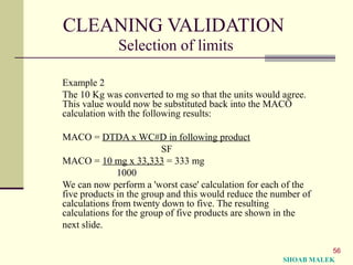 56
CLEANING VALIDATION
Selection of limits
Example 2
The 10 Kg was converted to mg so that the units would agree.
This value would now be substituted back into the MACO
calculation with the following results:
MACO = DTDA x WC#D in following product
SF
MACO = 10 mg x 33,333 = 333 mg
1000
We can now perform a 'worst case' calculation for each of the
five products in the group and this would reduce the number of
calculations from twenty down to five. The resulting
calculations for the group of five products are shown in the
next slide.
SHOAB MALEK
 