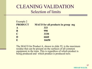 57
CLEANING VALIDATION
Selection of limits
Example 2
PRODUCT MACO for all products in group mg
A 333
B 990
C 3330
D 6660
E 16650
The MACO for Product A, shown in slide 55, is the maximum
residue that can be present on the surfaces of all common
equipment in the train. This is regardless of which product is
being produced and which product is produced next.
SHOAB MALEK
 