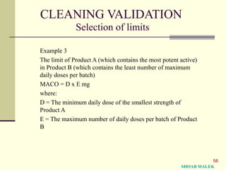58
CLEANING VALIDATION
Selection of limits
Example 3
The limit of Product A (which contains the most potent active)
in Product B (which contains the least number of maximum
daily doses per batch)
MACO = D x E mg
where:
D = The minimum daily dose of the smallest strength of
Product A
E = The maximum number of daily doses per batch of Product
B
SHOAB MALEK
 