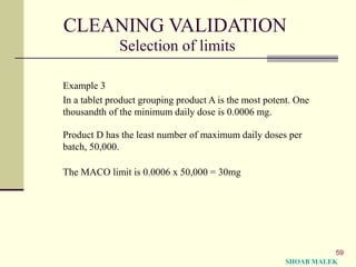 59
CLEANING VALIDATION
Selection of limits
Example 3
In a tablet product grouping product A is the most potent. One
thousandth of the minimum daily dose is 0.0006 mg.
Product D has the least number of maximum daily doses per
batch, 50,000.
The MACO limit is 0.0006 x 50,000 = 30mg
SHOAB MALEK
 