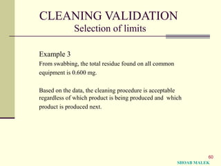 60
CLEANING VALIDATION
Selection of limits
Example 3
From swabbing, the total residue found on all common
equipment is 0.600 mg.
Based on the data, the cleaning procedure is acceptable
regardless of which product is being produced and which
product is produced next.
SHOAB MALEK
 