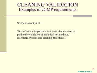 7
CLEANING VALIDATION
Examples of cGMP requirements
WHO, Annex 4, 4.11
“It is of critical importance that particular attention is
paid to the validation of analytical test methods,
automated systems and cleaning procedures”.
SHOAB MALEK
 