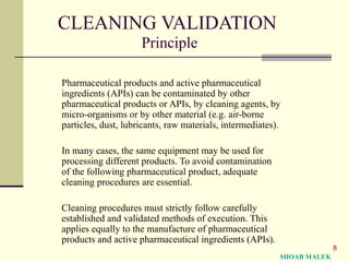 8
CLEANING VALIDATION
Principle
Pharmaceutical products and active pharmaceutical
ingredients (APIs) can be contaminated by other
pharmaceutical products or APIs, by cleaning agents, by
micro-organisms or by other material (e.g. air-borne
particles, dust, lubricants, raw materials, intermediates).
In many cases, the same equipment may be used for
processing different products. To avoid contamination
of the following pharmaceutical product, adequate
cleaning procedures are essential.
Cleaning procedures must strictly follow carefully
established and validated methods of execution. This
applies equally to the manufacture of pharmaceutical
products and active pharmaceutical ingredients (APIs).
SHOAB MALEK
 