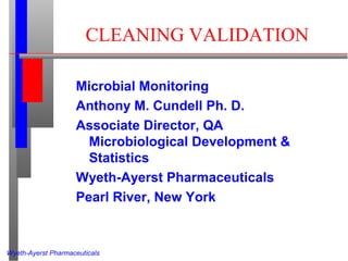 Wyeth-Ayerst Pharmaceuticals
CLEANING VALIDATION
Microbial Monitoring
Anthony M. Cundell Ph. D.
Associate Director, QA
Microbiological Development &
Statistics
Wyeth-Ayerst Pharmaceuticals
Pearl River, New York
 