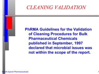 Wyeth-Ayerst Pharmaceuticals 1
CLEANING VALIDATION
PhRMA Guidelines for the Validation
of Cleaning Procedures for Bulk
Pharmaceutical Chemicals
published in September, 1997
declared that microbial issues was
not within the scope of the report.
 