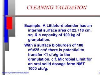 Wyeth-Ayerst Pharmaceuticals 2
CLEANING VALIDATION
Example: A Littleford blender has an
internal surface area of 22,718 cm.
sq. & a capacity of 100 kg of
granulation.
With a surface bioburden of 100
cfu/25 cm2
there is potential to
transfer <1 cfu/g to the
granulation. c.f. Microbial Limit for
an oral solid dosage form NMT
1000 cfu/g.
 