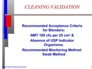 Wyeth-Ayerst Pharmaceuticals 2
CLEANING VALIDATION
Recommended Acceptance Criteria
for Blenders:
NMT 100 cfu per 25 cm2
&
Absence of USP Indicator
Organisms.
Recommended Monitoring Method:
Swab Method
 