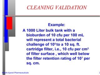 Wyeth-Ayerst Pharmaceuticals 3
CLEANING VALIDATION
Example:
A 1000 Liter bulk tank with a
bioburden of 10 cfu per 100 mL
will represent a total bacterial
challenge of 105
to a 10 sq. ft.
cartridge filter, i.e., 10 cfu per cm2
of filter surface , which well below
the filter retention rating of 107
per
sq. cm.
 