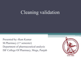 Cleaning validation
Presented by:-Ram Kumar
M.Pharmacy (1st semester)
Department of pharmaceutical analysis
ISF College Of Pharmacy, Moga, Punjab
 
