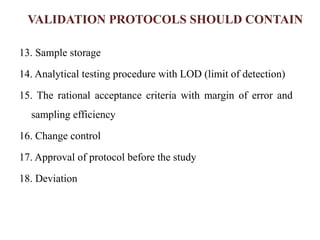 VALIDATION PROTOCOLS SHOULD CONTAIN
13. Sample storage
14. Analytical testing procedure with LOD (limit of detection)
15. The rational acceptance criteria with margin of error and
sampling efficiency
16. Change control
17. Approval of protocol before the study
18. Deviation
 