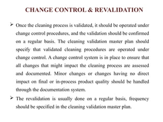 CHANGE CONTROL & REVALIDATION
 Once the cleaning process is validated, it should be operated under
change control procedures, and the validation should be confirmed
on a regular basis. The cleaning validation master plan should
specify that validated cleaning procedures are operated under
change control. A change control system is in place to ensure that
all changes that might impact the cleaning process are assessed
and documented. Minor changes or changes having no direct
impact on final or in-process product quality should be handled
through the documentation system.
 The revalidation is usually done on a regular basis, frequency
should be specified in the cleaning validation master plan.
 