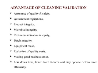 ADVANTAGE OF CLEANING VALIDATION
 Assurance of quality & safety.
 Government regulations.
 Product integrity,
 Microbial integrity,
 Cross contamination integrity,
 Batch integrity,
 Equipment reuse,
 Reduction of quality costs.
 Making good business sense.
 Less down time, fewer batch failures and may operate / clean more
efficiently.
 