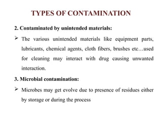 TYPES OF CONTAMINATION
2. Contaminated by unintended materials:
 The various unintended materials like equipment parts,
lubricants, chemical agents, cloth fibers, brushes etc…used
for cleaning may interact with drug causing unwanted
interaction.
3. Microbial contamination:
 Microbes may get evolve due to presence of residues either
by storage or during the process
 