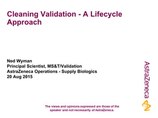 Cleaning Validation - A Lifecycle
Approach
Ned Wyman
Principal Scientist, MS&T/Validation
AstraZeneca Operations - Supply Biologics
20 Aug 2015
 