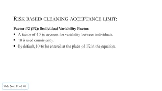 RISK BASED CLEANING ACCEPTANCE LIMIT:
Factor #2 (F2): Individual Variability Factor.
 A factor of 10 to account for variability between individuals.
 10 is used consistently.
 By default, 10 to be entered at the place of F2 in the equation.
Slide No.: 11 of 40
 