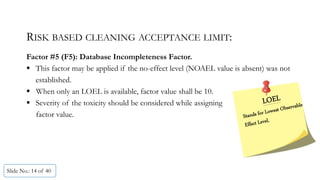 RISK BASED CLEANING ACCEPTANCE LIMIT:
Factor #5 (F5): Database Incompleteness Factor.
 This factor may be applied if the no-effect level (NOAEL value is absent) was not
established.
 When only an LOEL is available, factor value shall be 10.
 Severity of the toxicity should be considered while assigning
factor value.
Slide No.: 14 of 40
 