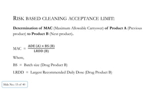 RISK BASED CLEANING ACCEPTANCE LIMIT:
Determination of MAC (Maximum Allowable Carryover) of Product A (Previous
product) to Product B (Next product).
MAC =
	 	 	 	
	
Where,
BS = Batch size (Drug Product B)
LRDD = Largest Recommended Daily Dose (Drug Product B)
Slide No.: 15 of 40
 
