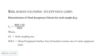 RISK BASED CLEANING ACCEPTANCE LIMIT:
Determination of Final Acceptance Criteria for swab sample (LS).
LS =
	 	
Where,
SA = Swab sampling area
SESA = Shared Equipment Surface Area (Cumulative contact area of entire equipment
train)
Slide No.: 16 of 40
 