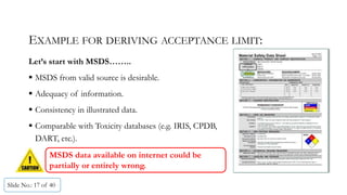 EXAMPLE FOR DERIVING ACCEPTANCE LIMIT:
Let’s start with MSDS……..
 MSDS from valid source is desirable.
 Adequacy of information.
 Consistency in illustrated data.
 Comparable with Toxicity databases (e.g. IRIS, CPDB,
DART, etc.).
Slide No.: 17 of 40
General
Information
MSDS data available on internet could be
partially or entirely wrong.
 