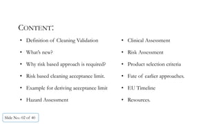 CONTENT:
Slide No.: 02 of 40
• Definition of Cleaning Validation • Clinical Assessment
• What’s new? • Risk Assessment
• Why risk based approach is required? • Product selection criteria
• Risk based cleaning acceptance limit. • Fate of earlier approaches.
• Example for deriving acceptance limit • EU Timeline
• Hazard Assessment • Resources.
 