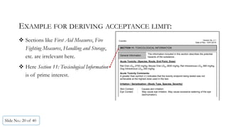 EXAMPLE FOR DERIVING ACCEPTANCE LIMIT:
 Sections like First Aid Measures, Fire
Fighting Measures, Handling and Storage,
etc. are irrelevant here.
 Here Section 11: Toxicological Information
is of prime interest.
Slide No.: 20 of 40
Cupcake
SECTION 11: TOXICOLOGICAL INFORMATION
Version No. 2.1
Date of Rev. 15/01/2016
General Information
The information included in this section describes the potential
hazards of the substance..
Acute Toxicity: (Species, Route, End Point, Dose)
Rat Oral LD50 2750 mg/kg, Mouse Oral LD50 2830 mg/kg, Rat Intravenous LD50 990 mg/kg,
Dog Intravenous LD50 250 mg/kg.
Acute Toxicity Comments:
A greater than symbol (>) indicates that the toxicity endpoint being tested was not
achievable at the highest dose used in the test.
Irritation / Sensitization: (Study Type, Species, Severity)
Skin Contact : Causes skin irritation.
Eye Contact : May cause eye irritation. May cause excessive watering of the eye
(lachrymation).
 