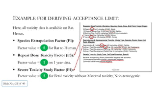 EXAMPLE FOR DERIVING ACCEPTANCE LIMIT:
Here, all toxicity data is available on Rat.
Hence,
 Species Extrapolation Factor (F1):
Factor value = for Rat to Human.
 Repeat Dose Toxicity Factor (F3):
Factor value = on 1 year data.
 Severe Toxicity Study Factor (F4):
Slide No.: 21 of 40
Repeated Dose Toxicity: (Duration, Species, Route, Dose, End Point, Target Organ)
30 Day(s) Rat Oral 1 g/kg/day NOAEL Blood,
13 Week(s) Mouse Oral 12,500 ppm NOAEL Bladder,
9 Month(s) Dog Oral 50 mg/kg/day NOAEL Endocrine system,
1 Year(s) Rat Oral 2 g/kg/day NOAEL Kidney,
2 Year(s) Rat Oral 2.5 g/kg/day NOAEL Kidney.
Reproduction & Developmental Toxicity: (Study Type, Species, Route, Dose, End
Point, Effect(s)
Reproductive & Fertility Rat Oral 430 mg/kg/day NOAEL Fertility,
Embryo / Fetal Development Rat Oral 430 mg/kg/day NOAEL Not Teratogenic,
Embryo / Fetal Development Rat Oral 430 mg/kg/day LOAEL Fetotoxicity,
Embryo / Fetal Development Rabbit Oral 64 mg/kg/day LOAEL Fetotoxicity.
Genetic Toxicity: (Study Type, Cell Type/Organism, Result)
Bacterial Mutagenicity (Ames) Salmonella Negative with activation,
Chromosome Aberration Human Lymphocytes Negative,
Dominant Lethal Assay Mouse Negative.
Page 06 0f 07
5
1
5Factor value = for Fetal toxicity without Maternal toxicity, Non-teratogenic.
 