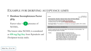 EXAMPLE FOR DERIVING ACCEPTANCE LIMIT:
 Database Incompleteness Factor
(F5):
Factor value = presence of
NOAEL.
The lowest value NOAEL is considered
as 430 mg/kg/day from Reproductive and
Development toxicity studies.
Slide No.: 22 of 40
Cupcake Version No. 2.1
Date of Rev. 15/01/2016
Carcinogenicity: (Duration, Species, Route, Dose, End Point, Effect(s)
2 Year(s) Rat Oral 800 mg/kg/day NOAEL Not carcinogenic,
21 Month(s) Mouse Oral 750 mg/kg/day NOAEL Not carcinogenic.
Carcinogen Status: This substance is not listed as a carcinogen by IARC, NTP or OSHA.
SECTION 12: ECOLOGICAL INFORMATION
Harmful to aquatic life with long lasting effects. No information on this formulation. The
following information refers to Cupcake.
Toxicity : EC50 green algae 72 H biomass 22,8 mg/l
ErC50 green algae 72 H 58,3 mg/l (OECD 201)
NOEC green algae 72 H growth rate 7,5 mg/l (OECD 201)
EC50 Daphnia magna 48 H 120 mg/l (OECD 202)
NOEC Daphnia magna 48 H 30 mg/l (OECD 202)
LC50 Rainbow trout 96 H 130 mg/l (OECD 203)
NOEC Rainbow trout 96 H 32 mg/l (OECD 203)
1
 