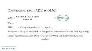 Slide No.: 26 of 40
CONVERSION FROM ADE TO MAC:
MAC =
. 	 	 	 	 	 	
	 	
= 286667 mg.
Where,
ADE = 8.6 mg. for product A, i.e. Cupcake.
Batch Size = 50 kg for product B, i.e. next product (unit conversion done from Kg. to mg.)
Largest Recommended Daily Dose = 3 doses of 500 mg each for product B, i.e. next
product.
 