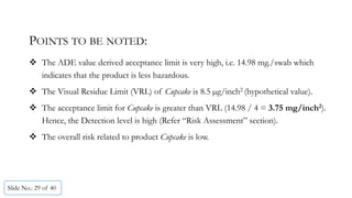 POINTS TO BE NOTED:
 The ADE value derived acceptance limit is very high, i.e. 14.98 mg./swab which
indicates that the product is less hazardous.
 The Visual Residue Limit (VRL) of Cupcake is 8.5 µg/inch2 (hypothetical value).
 The acceptance limit for Cupcake is greater than VRL (14.98 / 4 = 3.75 mg/inch2).
Hence, the Detection level is high (Refer “Risk Assessment” section).
 The overall risk related to product Cupcake is low.
Slide No.: 29 of 40
 