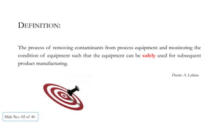DEFINITION:
The process of removing contaminants from process equipment and monitoring the
condition of equipment such that the equipment can be safely used for subsequent
product manufacturing.
Slide No.: 02 of 40
Dustin A. Leblanc.
 