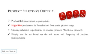 Slide No.: 36 of 40
PRODUCT SELECTION CRITERIA:
 Product Risk Assessment as prerequisite.
 High Risk products to be funnelled out from entire product range.
 Cleaning validation to performed on selected products (Worst case product).
 Priority can be set based on the risk score and frequency of product
manufacturing.
 