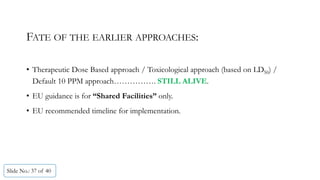 • Therapeutic Dose Based approach / Toxicological approach (based on LD50) /
Default 10 PPM approach……………. STILL ALIVE.
• EU guidance is for “Shared Facilities” only.
• EU recommended timeline for implementation.
Slide No.: 37 of 40
FATE OF THE EARLIER APPROACHES:
 