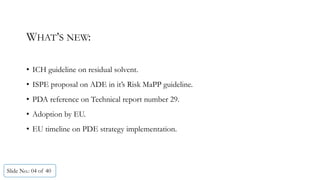 WHAT’S NEW:
• ICH guideline on residual solvent.
• ISPE proposal on ADE in it’s Risk MaPP guideline.
• PDA reference on Technical report number 29.
• Adoption by EU.
• EU timeline on PDE strategy implementation.
Slide No.: 04 of 40
 