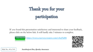 Slide No.: 40 of 40
If you found this presentation satisfactory and interested to share your feedback,
please click on the below link. It will hardly take 3 minutes to complete.
https://www.esurveycreator.com/s/6ef5d06
Sambhujyoti Das, Quality Assurance
 