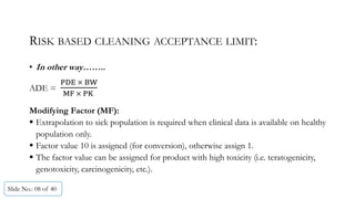 RISK BASED CLEANING ACCEPTANCE LIMIT:
• In other way……..
ADE =
	 	
	 	 	 		
Modifying Factor (MF):
 Extrapolation to sick population is required when clinical data is available on healthy
population only.
 Factor value 10 is assigned (for conversion), otherwise assign 1.
 The factor value can be assigned for product with high toxicity (i.e. teratogenicity,
genotoxicity, carcinogenicity, etc.).
Slide No.: 08 of 40
 
