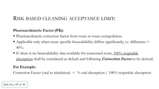 RISK BASED CLEANING ACCEPTANCE LIMIT:
Pharmacokinetic Factor (PK):
 Pharmacokinetic correction factor from route to route extrapolation.
 Applicable only when route specific bioavailability differs significantly, i.e. difference >
40%.
 If there is no bioavailability data available for concerned route, 100% respirable
absorption shall be considered as default and following Correction Factor to be derived.
For Example:
Correction Factor (oral to inhalation) = % oral absorption / 100% respirable absorption
Slide No.: 09 of 40
 