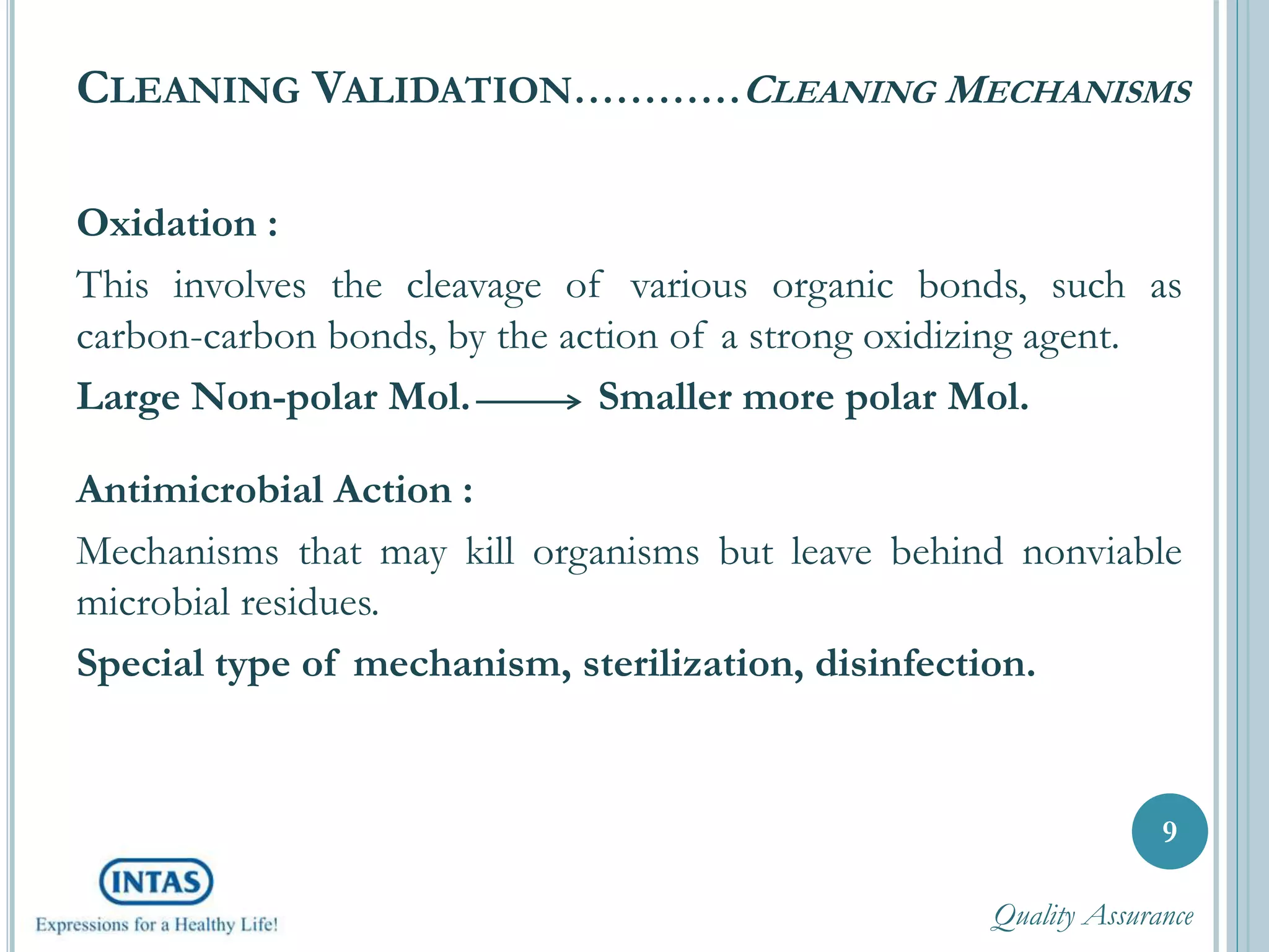 CLEANING VALIDATION…………CLEANING MECHANISMS
Oxidation :
This involves the cleavage of various organic bonds, such as
carbon-carbon bonds, by the action of a strong oxidizing agent.
Large Non-polar Mol. Smaller more polar Mol.
Antimicrobial Action :
Mechanisms that may kill organisms but leave behind nonviable
microbial residues.
Special type of mechanism, sterilization, disinfection.
9
Quality Assurance
 