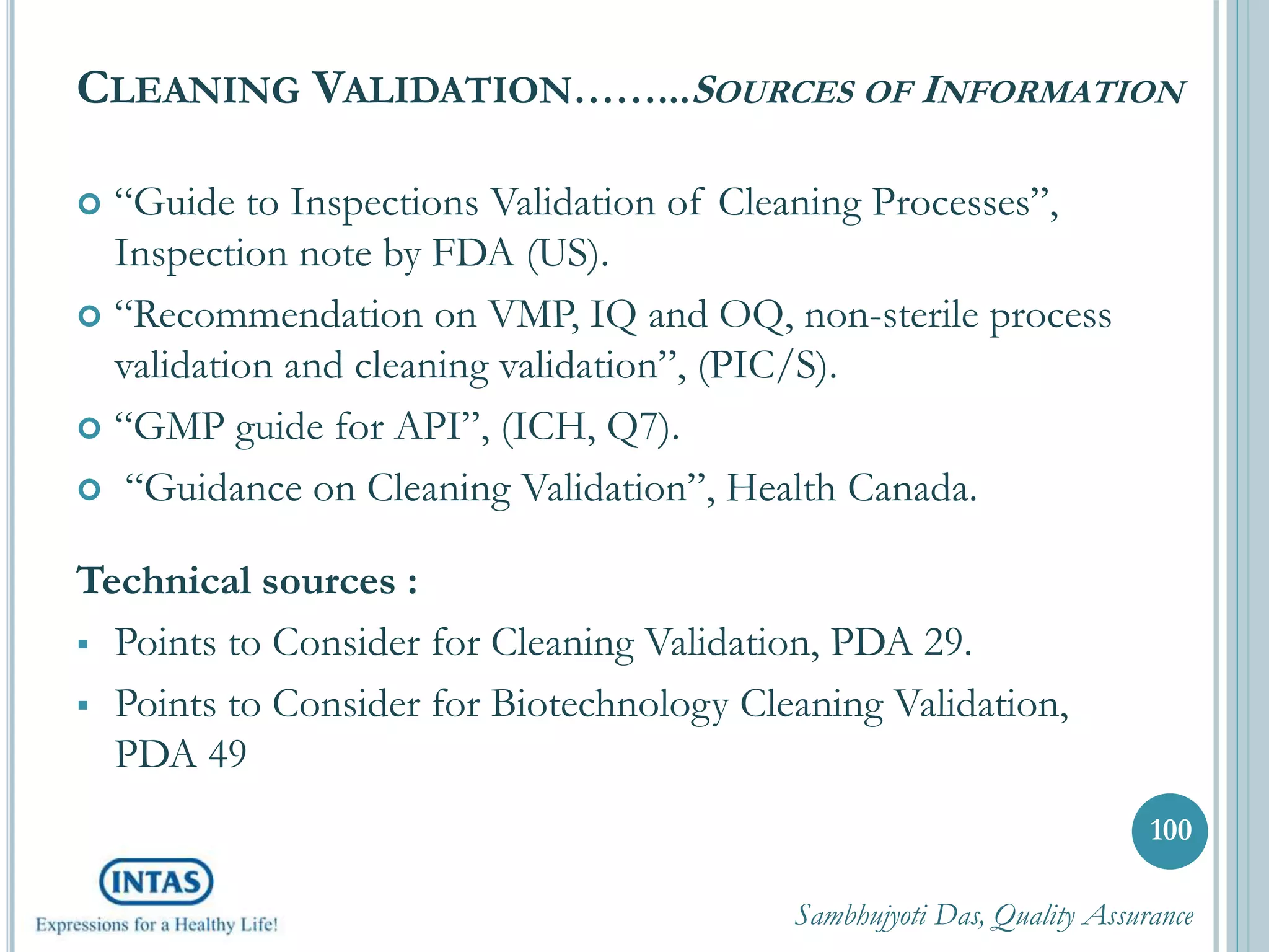 CLEANING VALIDATION……...SOURCES OF INFORMATION
 “Guide to Inspections Validation of Cleaning Processes”,
Inspection note by FDA (US).
 “Recommendation on VMP, IQ and OQ, non-sterile process
validation and cleaning validation”, (PIC/S).
 “GMP guide for API”, (ICH, Q7).
 “Guidance on Cleaning Validation”, Health Canada.
Technical sources :
 Points to Consider for Cleaning Validation, PDA 29.
 Points to Consider for Biotechnology Cleaning Validation,
PDA 49
Sambhujyoti Das, Quality Assurance
100
 