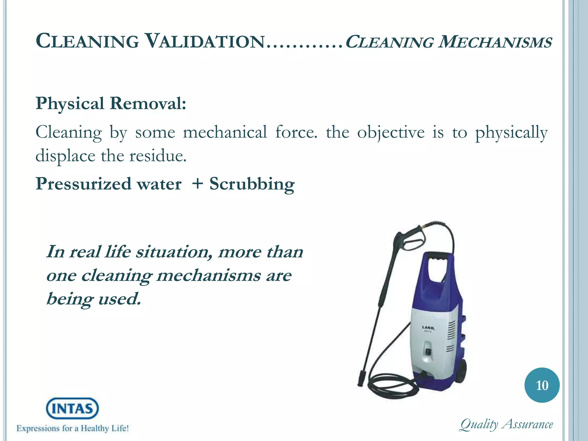CLEANING VALIDATION…………CLEANING MECHANISMS
Physical Removal:
Cleaning by some mechanical force. the objective is to physically
displace the residue.
Pressurized water + Scrubbing
10
In real life situation, more than
one cleaning mechanisms are
being used.
Quality Assurance
 