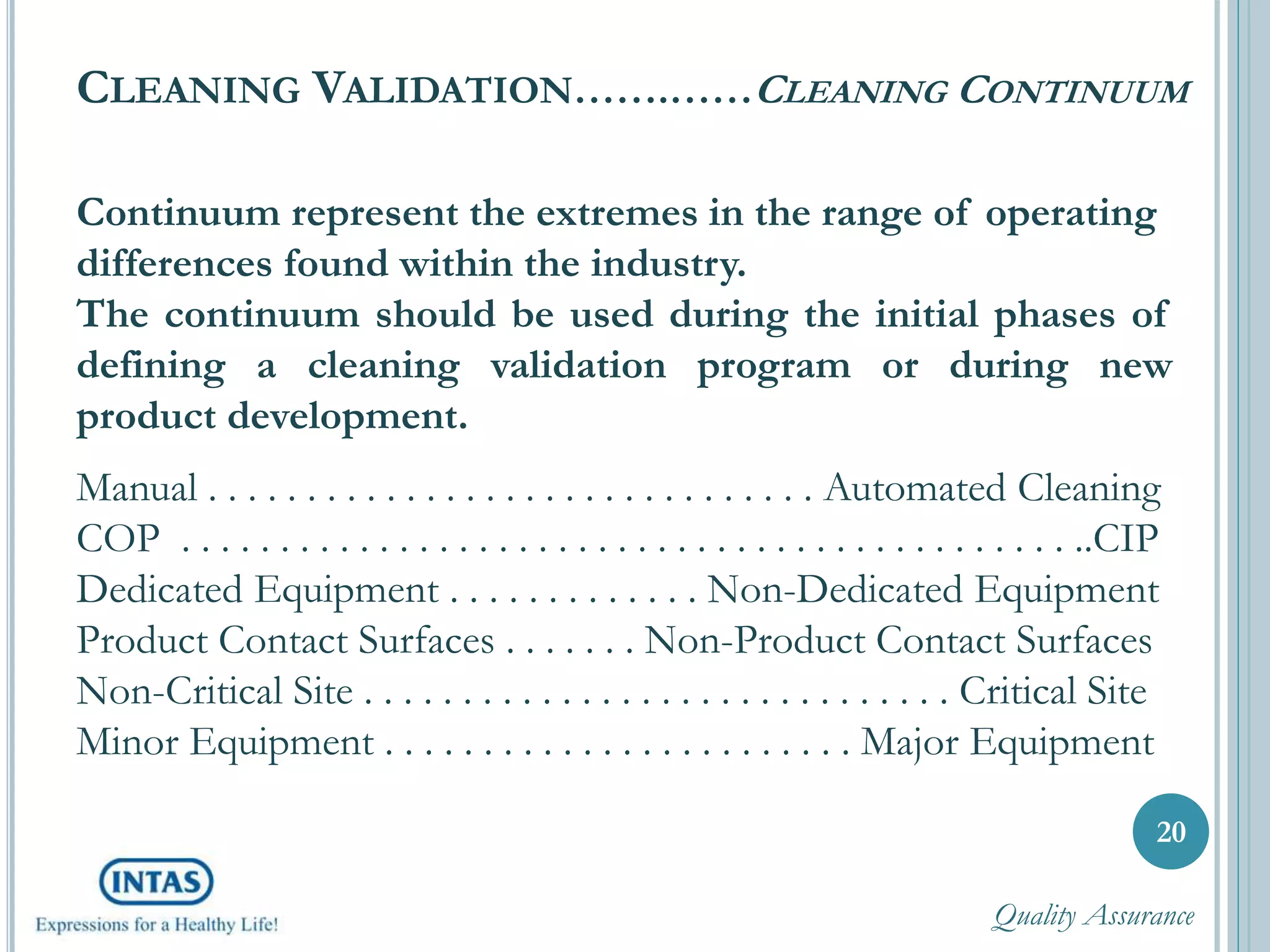 CLEANING VALIDATION…….……CLEANING CONTINUUM
20
Continuum represent the extremes in the range of operating
differences found within the industry.
The continuum should be used during the initial phases of
defining a cleaning validation program or during new
product development.
Manual . . . . . . . . . . . . . . . . . . . . . . . . . . . . . . . Automated Cleaning
COP . . . . . . . . . . . . . . . . . . . . . . . . . . . . . . . . . . . . . . . . . . . . . ..CIP
Dedicated Equipment . . . . . . . . . . . . . Non-Dedicated Equipment
Product Contact Surfaces . . . . . . . Non-Product Contact Surfaces
Non-Critical Site . . . . . . . . . . . . . . . . . . . . . . . . . . . . . . Critical Site
Minor Equipment . . . . . . . . . . . . . . . . . . . . . . . . Major Equipment
Quality Assurance
 