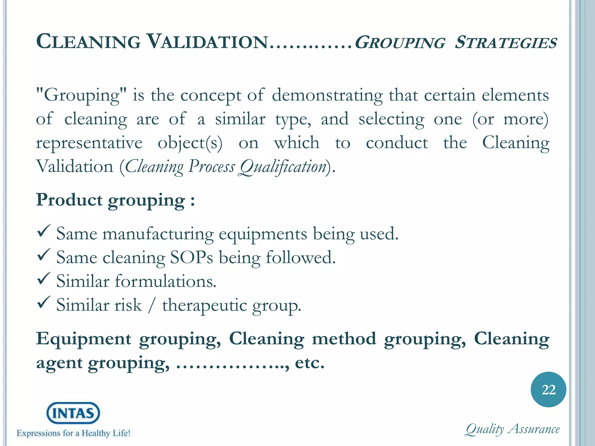 CLEANING VALIDATION…….……GROUPING STRATEGIES
22
"Grouping" is the concept of demonstrating that certain elements
of cleaning are of a similar type, and selecting one (or more)
representative object(s) on which to conduct the Cleaning
Validation (Cleaning Process Qualification).
Product grouping :
 Same manufacturing equipments being used.
 Same cleaning SOPs being followed.
 Similar formulations.
 Similar risk / therapeutic group.
Equipment grouping, Cleaning method grouping, Cleaning
agent grouping, …………….., etc.
Quality Assurance
 