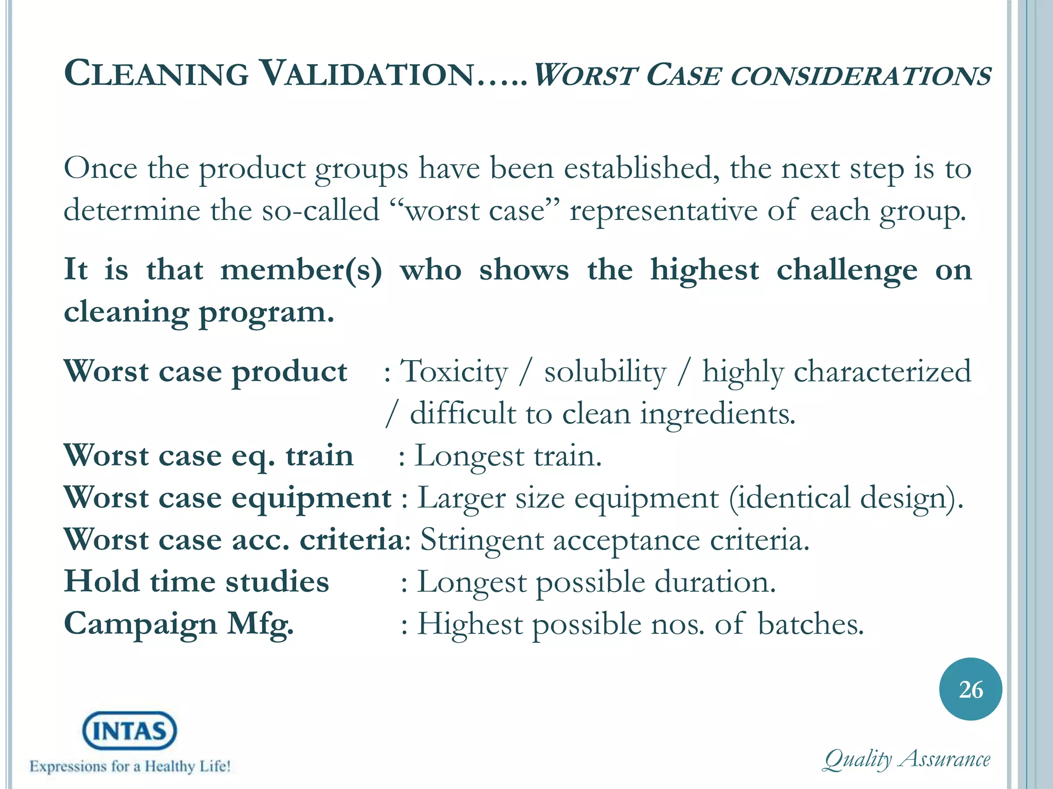 CLEANING VALIDATION…..WORST CASE CONSIDERATIONS
Once the product groups have been established, the next step is to
determine the so-called “worst case” representative of each group.
It is that member(s) who shows the highest challenge on
cleaning program.
Worst case product : Toxicity / solubility / highly characterized
/ difficult to clean ingredients.
Worst case eq. train : Longest train.
Worst case equipment : Larger size equipment (identical design).
Worst case acc. criteria: Stringent acceptance criteria.
Hold time studies : Longest possible duration.
Campaign Mfg. : Highest possible nos. of batches.
26
Quality Assurance
 