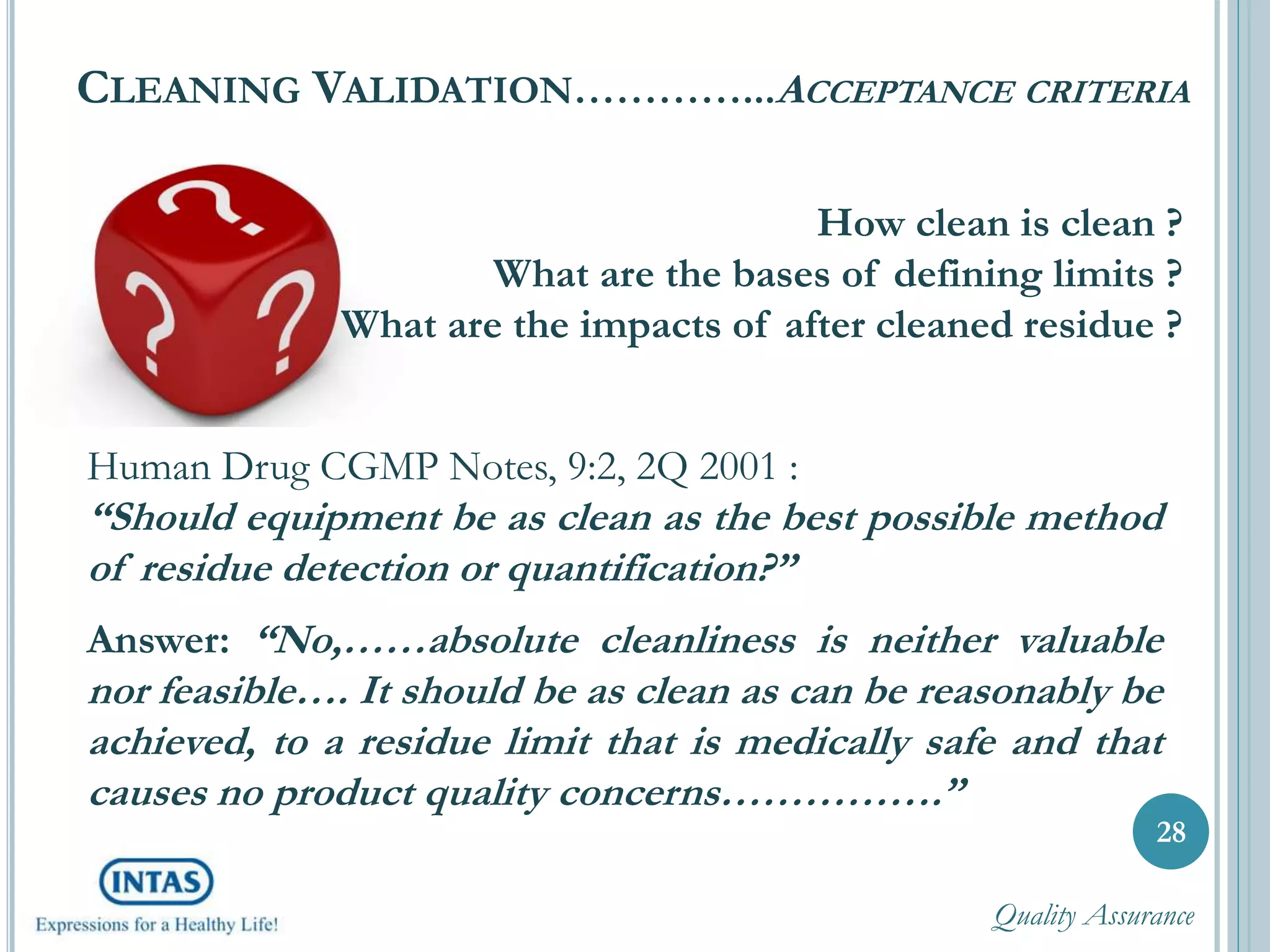 CLEANING VALIDATION…………...ACCEPTANCE CRITERIA
28
How clean is clean ?
What are the bases of defining limits ?
What are the impacts of after cleaned residue ?
Human Drug CGMP Notes, 9:2, 2Q 2001 :
“Should equipment be as clean as the best possible method
of residue detection or quantification?”
Answer: “No,……absolute cleanliness is neither valuable
nor feasible…. It should be as clean as can be reasonably be
achieved, to a residue limit that is medically safe and that
causes no product quality concerns…………….”
Quality Assurance
 