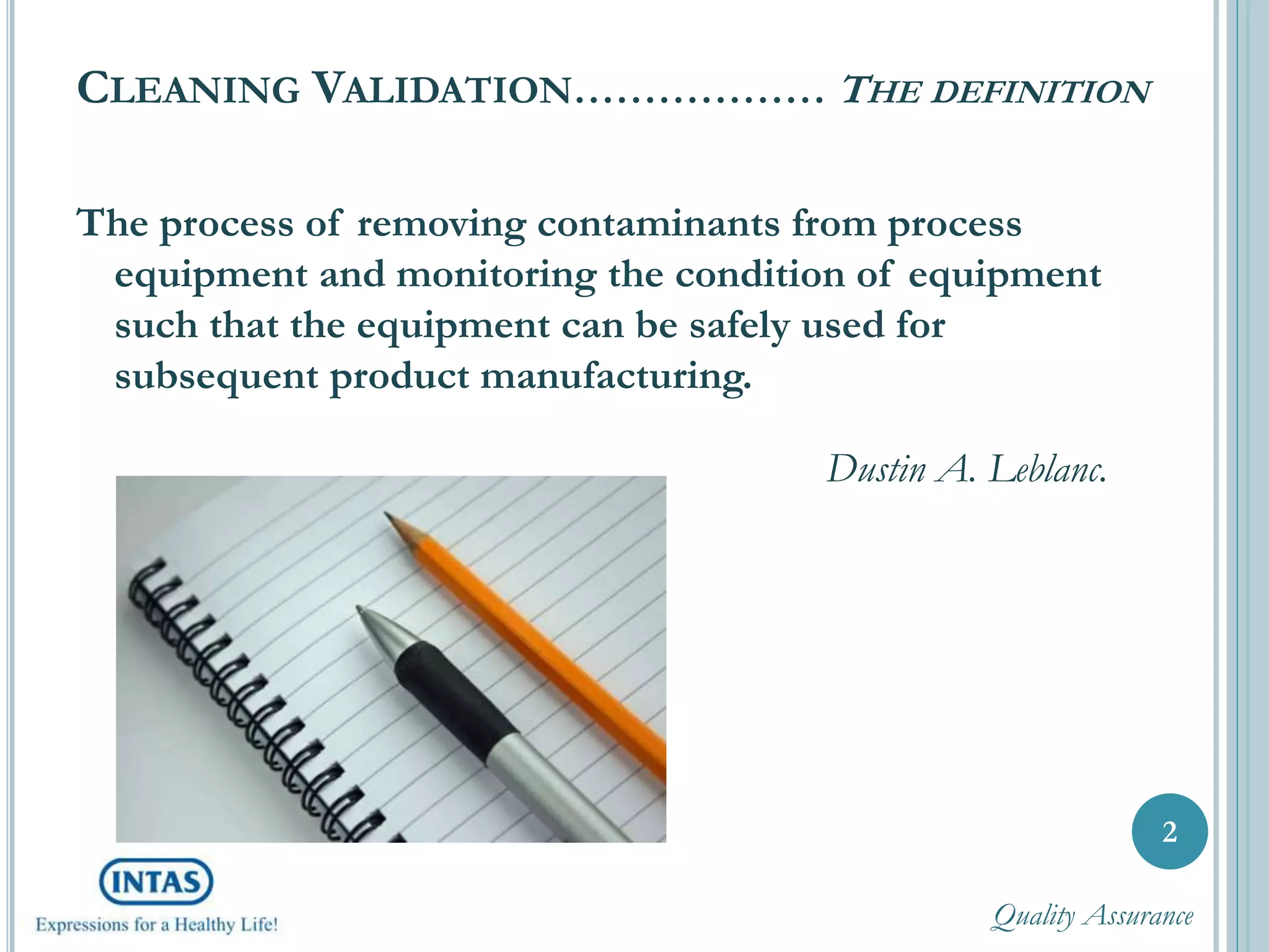 CLEANING VALIDATION……………… THE DEFINITION
The process of removing contaminants from process
equipment and monitoring the condition of equipment
such that the equipment can be safely used for
subsequent product manufacturing.
Dustin A. Leblanc.
2
Quality Assurance
 
