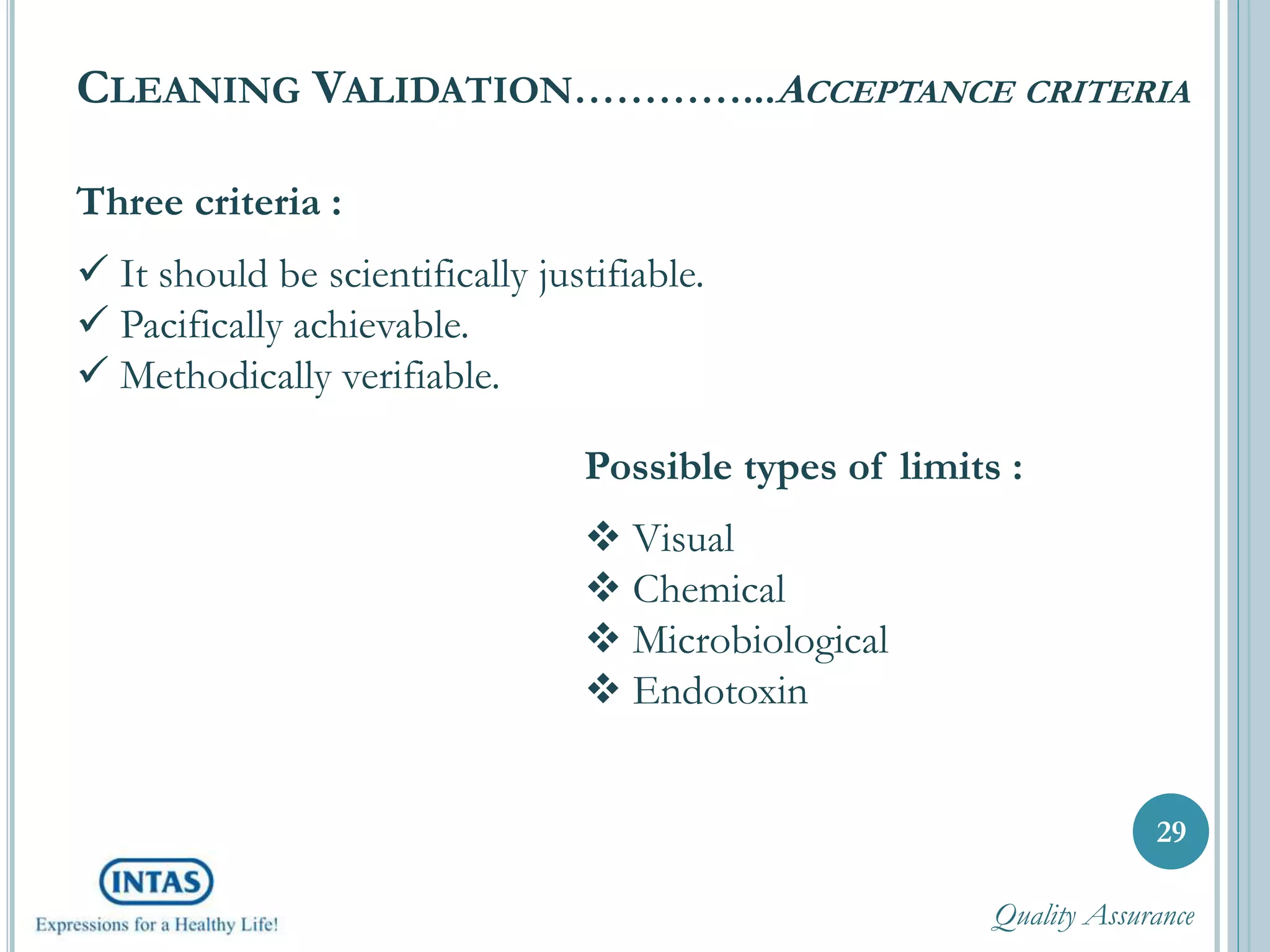Three criteria :
 It should be scientifically justifiable.
 Pacifically achievable.
 Methodically verifiable.
29
Possible types of limits :
 Visual
 Chemical
 Microbiological
 Endotoxin
CLEANING VALIDATION…………...ACCEPTANCE CRITERIA
Quality Assurance
 