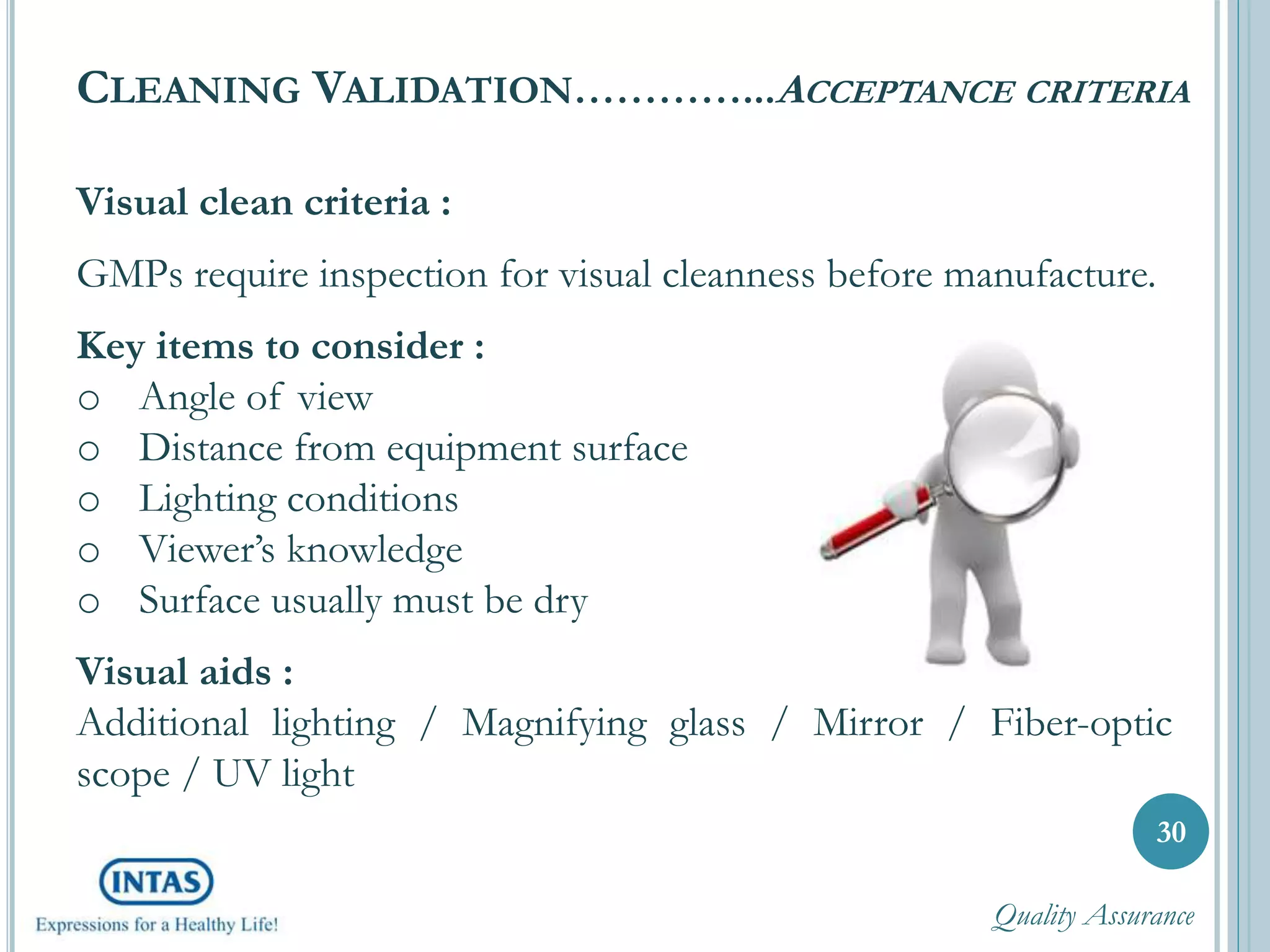 Visual clean criteria :
GMPs require inspection for visual cleanness before manufacture.
Key items to consider :
o Angle of view
o Distance from equipment surface
o Lighting conditions
o Viewer’s knowledge
o Surface usually must be dry
Visual aids :
Additional lighting / Magnifying glass / Mirror / Fiber-optic
scope / UV light
30
CLEANING VALIDATION…………...ACCEPTANCE CRITERIA
Quality Assurance
 