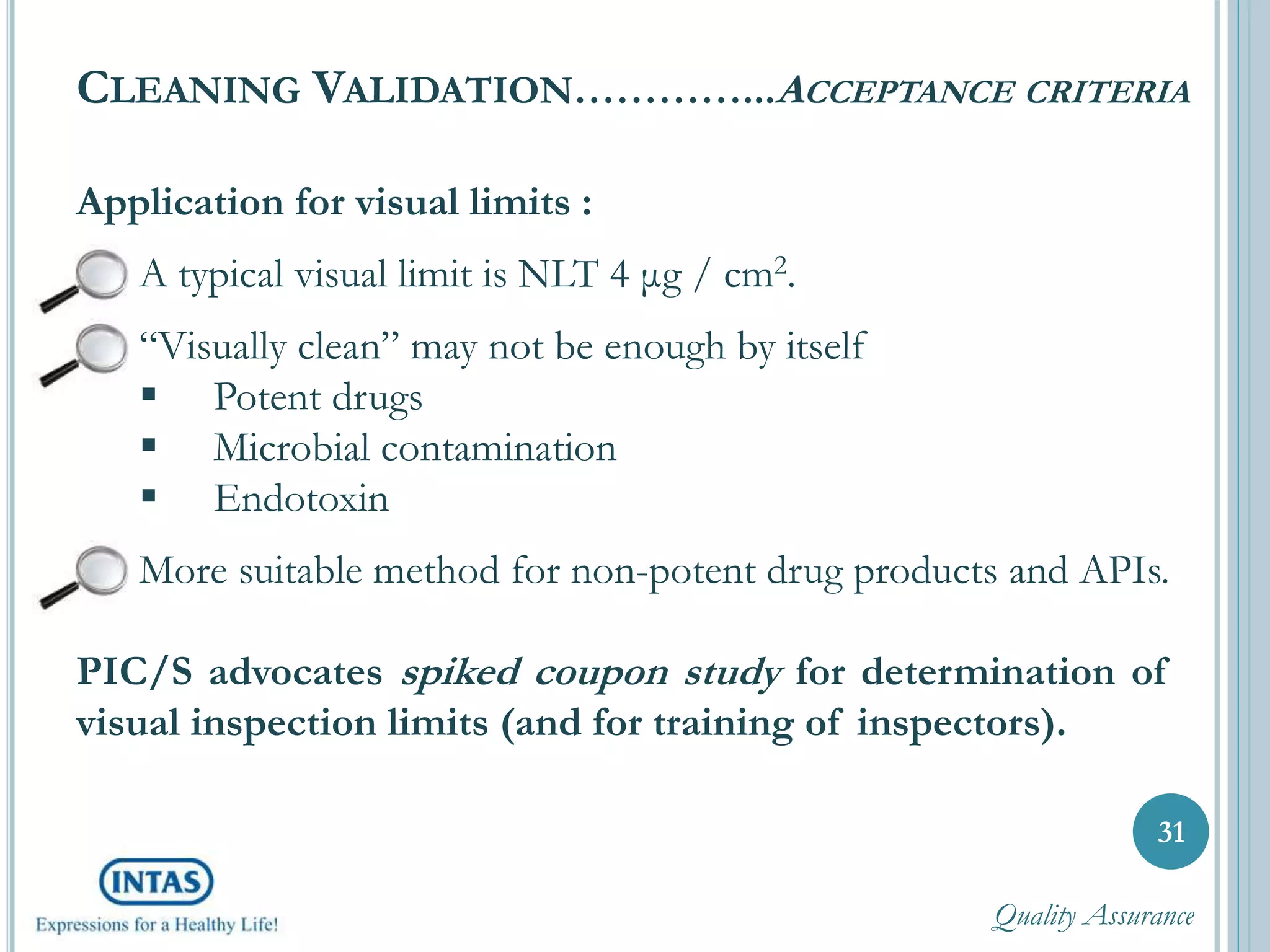 Application for visual limits :
A typical visual limit is NLT 4 μg / cm2.
“Visually clean” may not be enough by itself
 Potent drugs
 Microbial contamination
 Endotoxin
More suitable method for non-potent drug products and APIs.
PIC/S advocates spiked coupon study for determination of
visual inspection limits (and for training of inspectors).
31
CLEANING VALIDATION…………...ACCEPTANCE CRITERIA
Quality Assurance
 