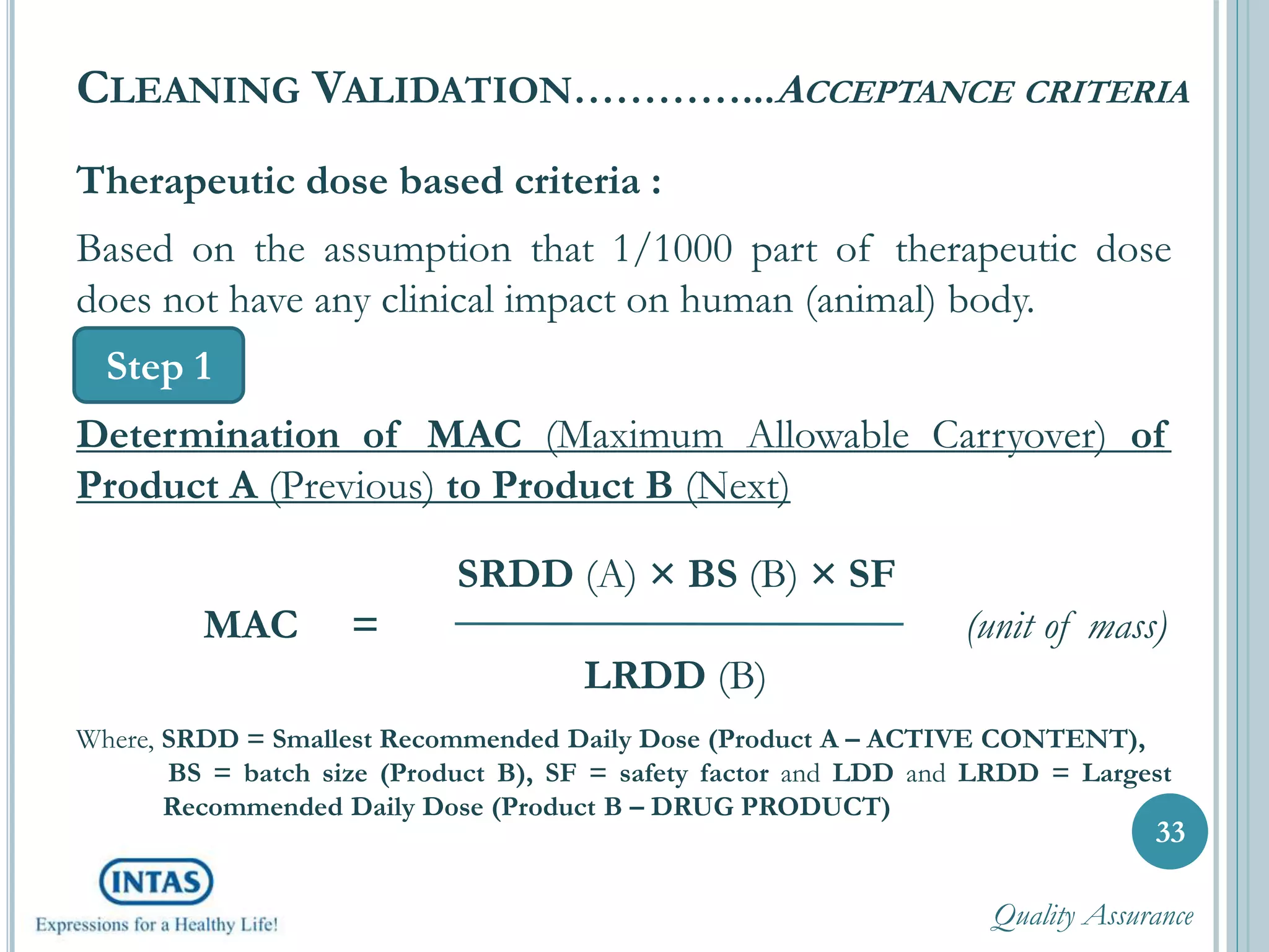 Therapeutic dose based criteria :
Based on the assumption that 1/1000 part of therapeutic dose
does not have any clinical impact on human (animal) body.
Determination of MAC (Maximum Allowable Carryover) of
Product A (Previous) to Product B (Next)
SRDD (A) × BS (B) × SF
MAC = (unit of mass)
LRDD (B)
Where, SRDD = Smallest Recommended Daily Dose (Product A – ACTIVE CONTENT),
BS = batch size (Product B), SF = safety factor and LDD and LRDD = Largest
Recommended Daily Dose (Product B – DRUG PRODUCT)
33
CLEANING VALIDATION…………...ACCEPTANCE CRITERIA
Step 1
Quality Assurance
 