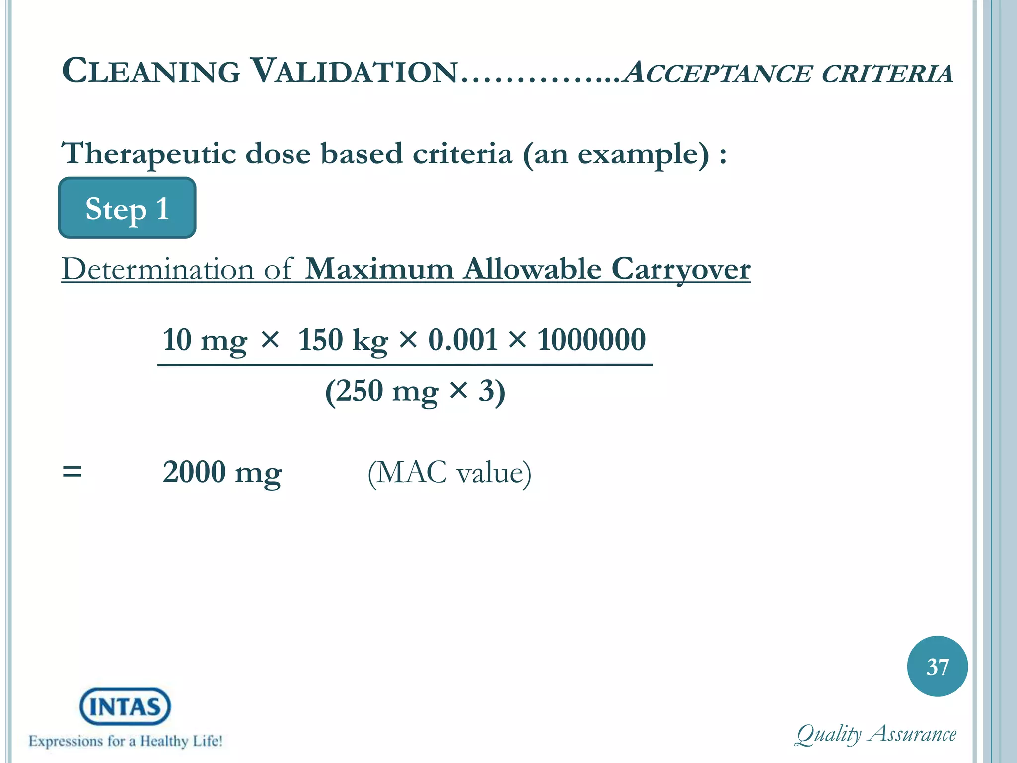 37
CLEANING VALIDATION…………...ACCEPTANCE CRITERIA
Step 1
Therapeutic dose based criteria (an example) :
Determination of Maximum Allowable Carryover
10 mg × 150 kg × 0.001 × 1000000
(250 mg × 3)
= 2000 mg (MAC value)
Quality Assurance
 